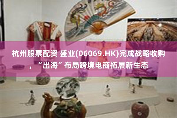 杭州股票配资 盛业(06069.HK)完成战略收购，“出海”